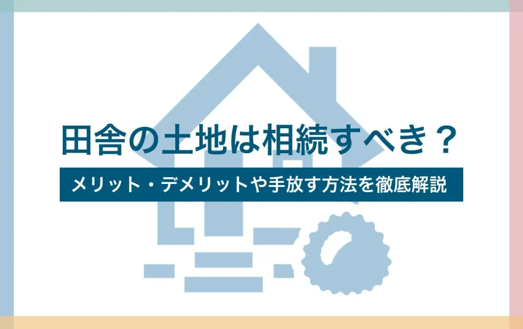田舎の土地は相続すべき?メリット・デメリットや手放す方法を徹底解説