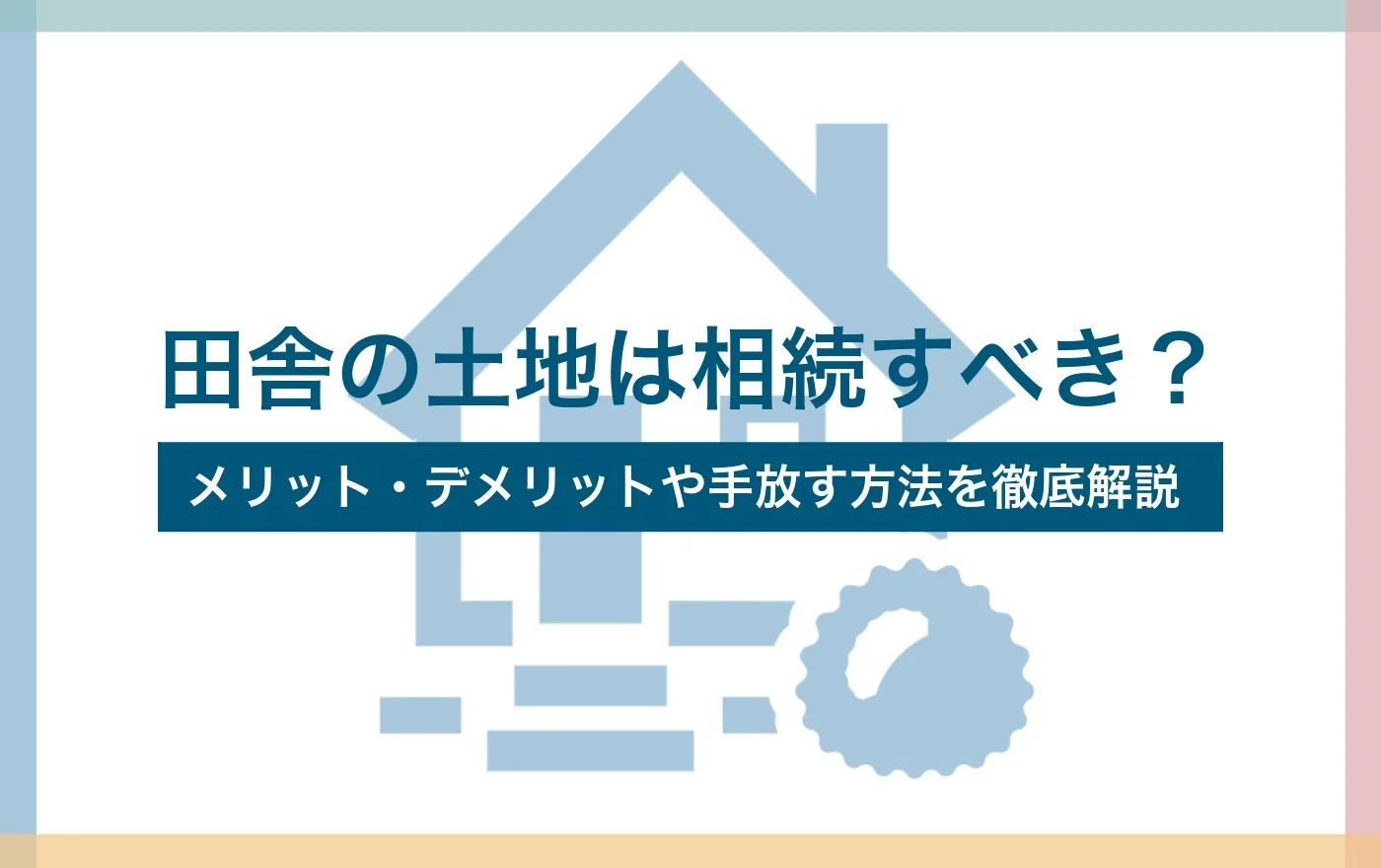 田舎の土地は相続すべき？メリット・デメリットや手放す方法を徹底解説