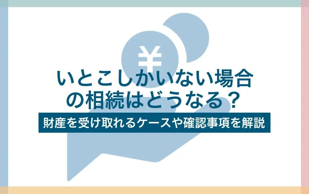 いとこしかいない場合の相続はどうなる?財産を受け取れるケースや確認事項を解説